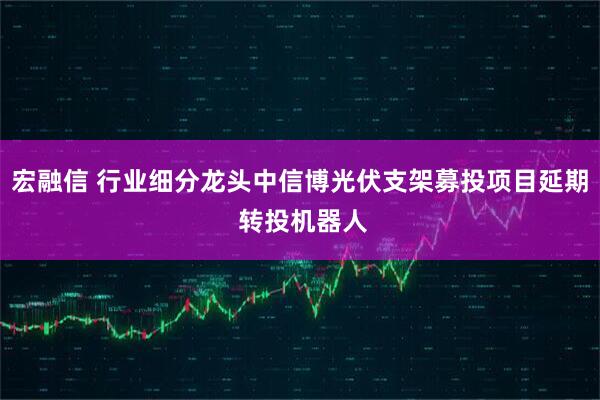 宏融信 行业细分龙头中信博光伏支架募投项目延期 转投机器人