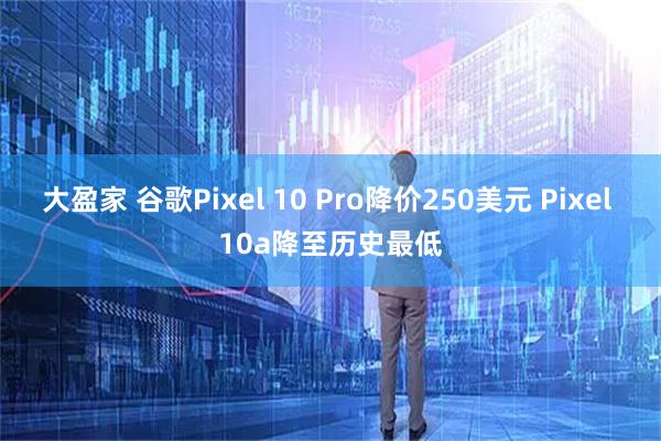 大盈家 谷歌Pixel 10 Pro降价250美元 Pixel 10a降至历史最低