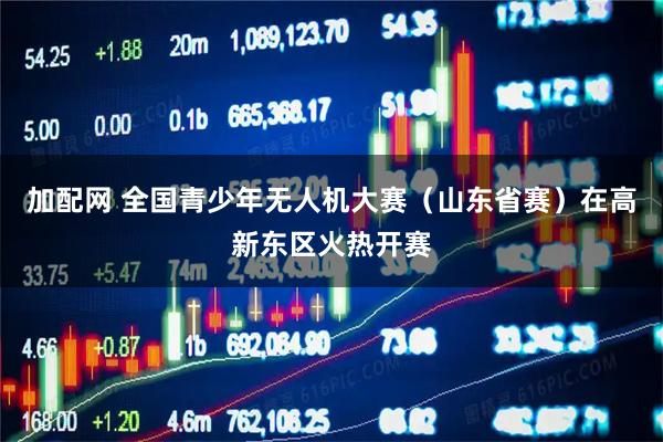 加配网 全国青少年无人机大赛（山东省赛）在高新东区火热开赛
