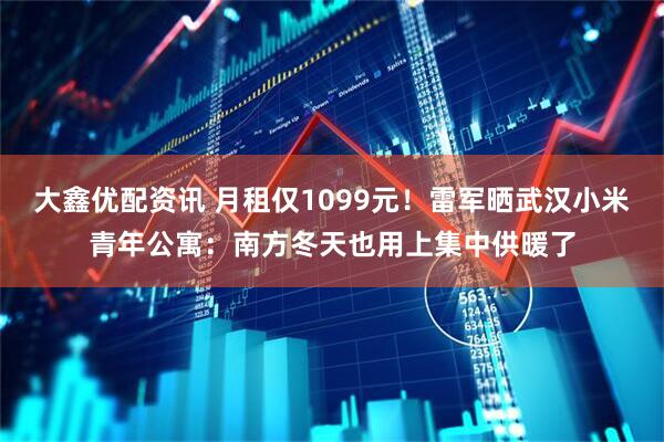 大鑫优配资讯 月租仅1099元！雷军晒武汉小米青年公寓：南方冬天也用上集中供暖了