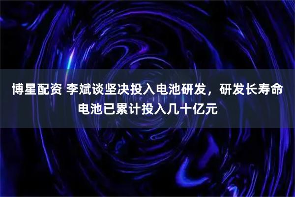 博星配资 李斌谈坚决投入电池研发，研发长寿命电池已累计投入几十亿元
