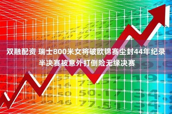 双融配资 瑞士800米女将破欧锦赛尘封44年纪录 半决赛被意外打倒险无缘决赛